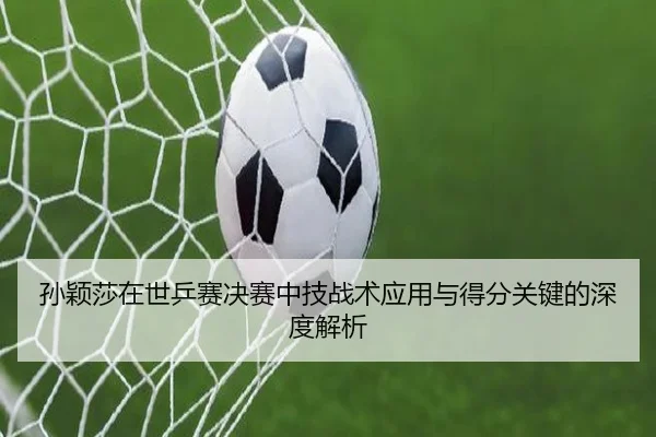 孙颖莎在世乒赛决赛中技战术应用与得分关键的深度解析